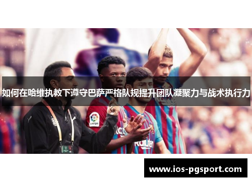 如何在哈维执教下遵守巴萨严格队规提升团队凝聚力与战术执行力