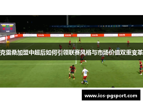 克雷桑加盟中超后如何引领联赛风格与市场价值双重变革