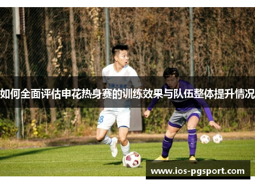 如何全面评估申花热身赛的训练效果与队伍整体提升情况