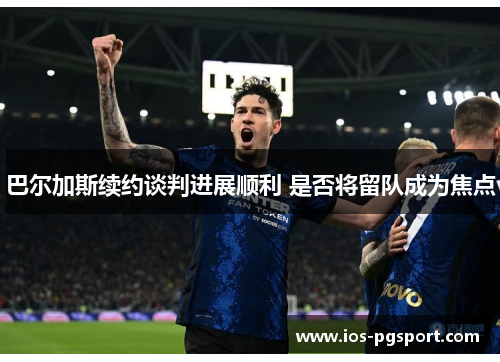 巴尔加斯续约谈判进展顺利 是否将留队成为焦点