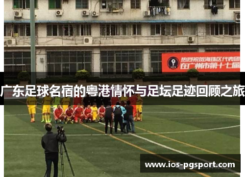 广东足球名宿的粤港情怀与足坛足迹回顾之旅