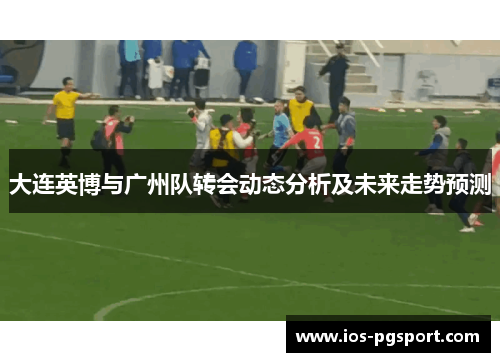 大连英博与广州队转会动态分析及未来走势预测