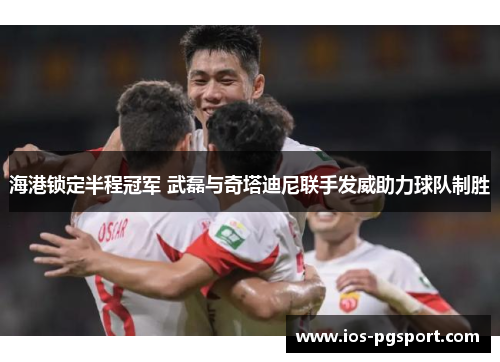 海港锁定半程冠军 武磊与奇塔迪尼联手发威助力球队制胜