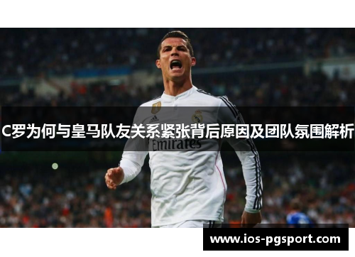 C罗为何与皇马队友关系紧张背后原因及团队氛围解析