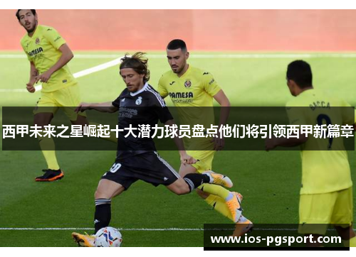 西甲未来之星崛起十大潜力球员盘点他们将引领西甲新篇章 西甲未来之星崛起十大潜力球员盘点他们将引领西甲新篇章