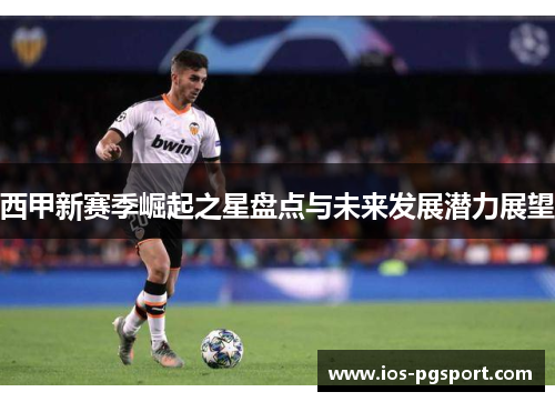 西甲新赛季崛起之星盘点与未来发展潜力展望 西甲新赛季崛起之星盘点与未来发展潜力展望