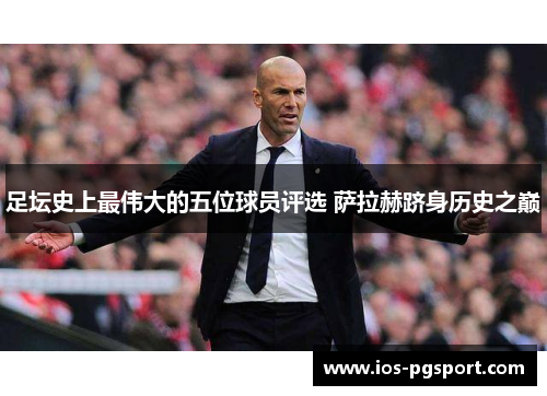 足坛史上最伟大的五位球员评选 萨拉赫跻身历史之巅 足坛史上最伟大的五位球员评选 萨拉赫跻身历史之巅