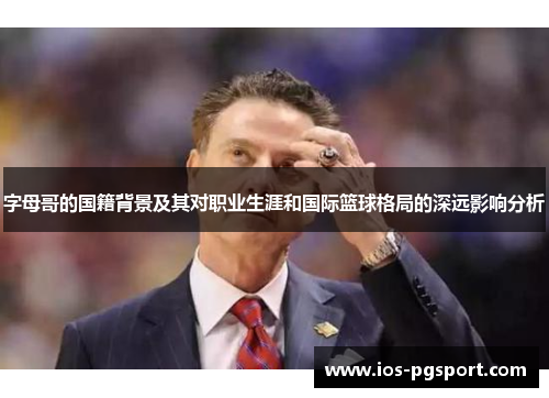 字母哥的国籍背景及其对职业生涯和国际篮球格局的深远影响分析 字母哥的国籍背景及其对职业生涯和国际篮球格局的深远影响分析