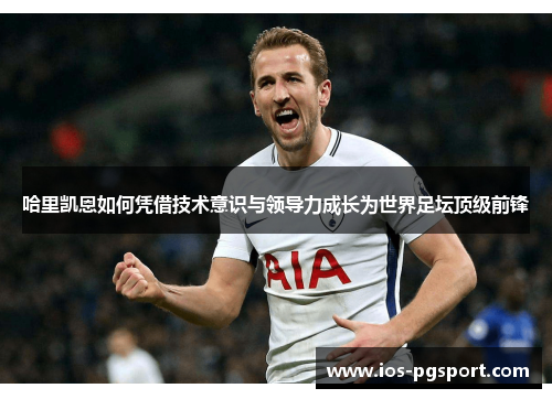 哈里凯恩如何凭借技术意识与领导力成长为世界足坛顶级前锋 哈里凯恩如何凭借技术意识与领导力成长为世界足坛顶级前锋