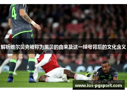 解析维尔贝克被称为黑贝的由来及这一绰号背后的文化含义