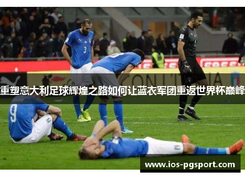 重塑意大利足球辉煌之路如何让蓝衣军团重返世界杯巅峰 重塑意大利足球辉煌之路如何让蓝衣军团重返世界杯巅峰