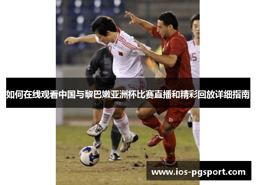 如何在线观看中国与黎巴嫩亚洲杯比赛直播和精彩回放详细指南